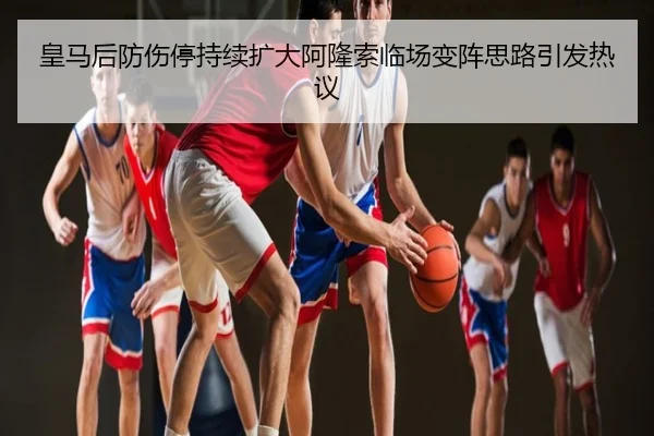 皇马后防伤停持续扩大阿隆索临场变阵思路引发热议