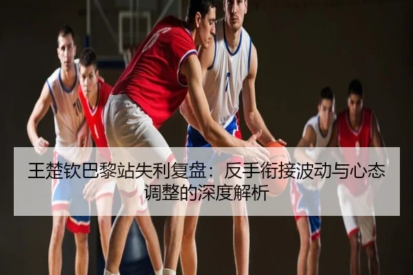 王楚钦巴黎站失利复盘：反手衔接波动与心态调整的深度解析