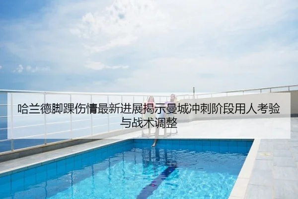 哈兰德脚踝伤情最新进展揭示曼城冲刺阶段用人考验与战术调整