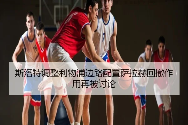 斯洛特调整利物浦边路配置萨拉赫回撤作用再被讨论