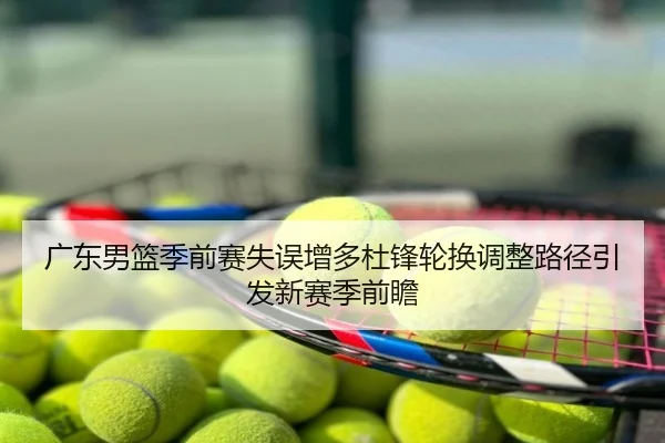 广东男篮季前赛失误增多杜锋轮换调整路径引发新赛季前瞻