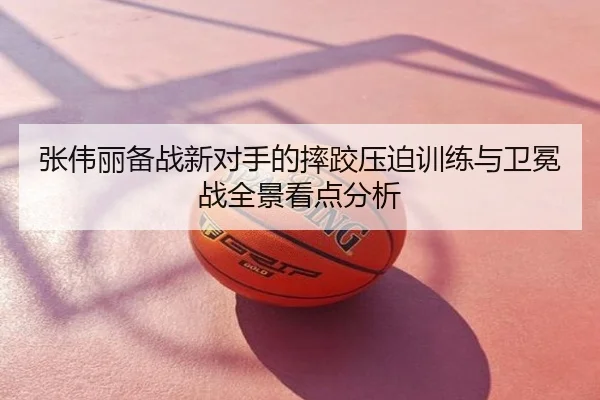 张伟丽备战新对手的摔跤压迫训练与卫冕战全景看点分析
